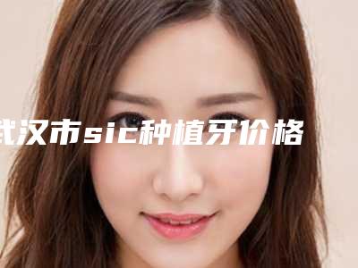 武汉市sic种植牙价格表收费均价参考-武汉市sic种植牙价格
