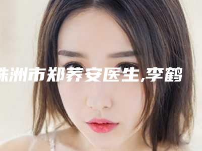 株洲市郑荞安医生,李鹤医生2025排名实力PK