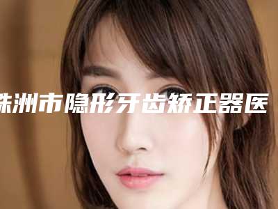 株洲市隐形牙齿矫正器医院在榜名单前十名公立私立五五分(明月牙科综合实力厉害了)