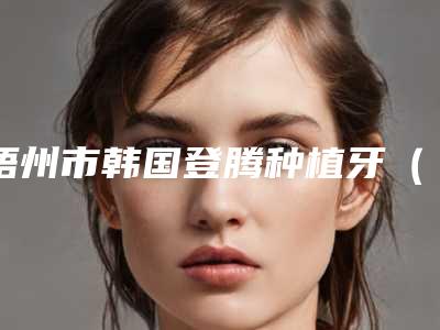 梧州市韩国登腾种植牙(全瓷冠)医生TOP5名单上榜理由一一解析-梧州市韩国登腾种植牙(全瓷冠)口腔医生