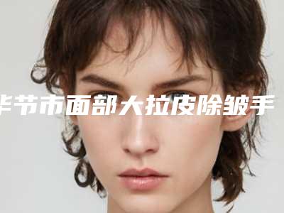 毕节市面部大拉皮除皱手术价格(费用)清单附医生介绍-毕节市面部大拉皮除皱手术价格行情