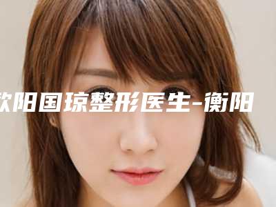 欧阳国琼整形医生-衡阳市欧阳国琼医生海微玻尿酸口碑好名气大