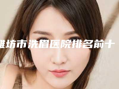 潍坊市洗眉医院排名前十名哪个比较靠谱-排名靠前潍坊市整形医院