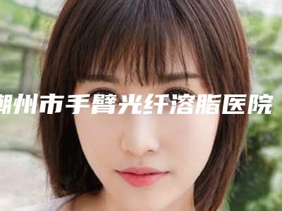 潮州市手臂光纤溶脂医院排名前十佳强烈安利-潮州至臻医疗美容蝉联榜首