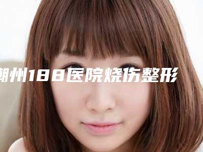 潮州188医院烧伤整形科,潮州查尔曼医疗美容门诊部哪家更厉害