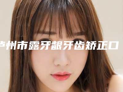 泸州市露牙龈牙齿矫正口腔医生上榜名单十强提前公布一览-雷光扬医生必当实力上榜