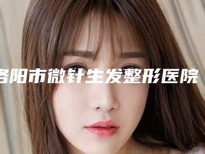 洛阳市微针生发整形医院-洛龙未毛医疗美容诊所是整形好的医生