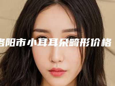 洛阳市小耳耳朵畸形价格表缩鼻翼新曝光(小耳耳朵畸形均价为:57141元)