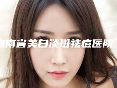 海南省美白淡斑祛痘医院排行榜前十强权威测评-海南丽众医疗美容诊所实力不相上下_