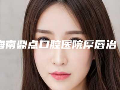 海南鼎点口腔医院厚唇治疗危险性高吗