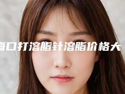 海口打溶脂针溶脂价格大概多少钱_海口打溶脂针溶脂的手术价格及优势