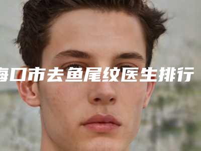海口市去鱼尾纹医生排行榜top10全新分享-海口市林飞燕整形医生