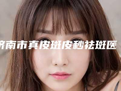 济南市真皮斑皮秒祛斑医生哪位权威-薛文君整形医生正规又靠谱_值得信赖