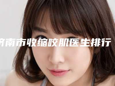 济南市收缩咬肌医生排行榜top10强哪个技术牛-李书考医生上榜各个实力不俗