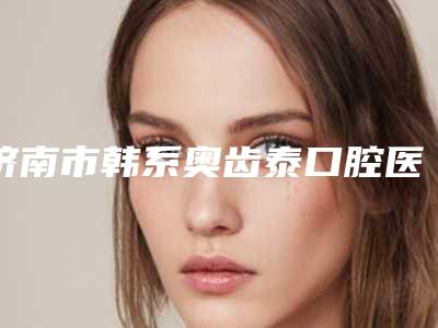 济南市韩系奥齿泰口腔医生2025医生排行榜-济南市韩系奥齿泰口腔医生