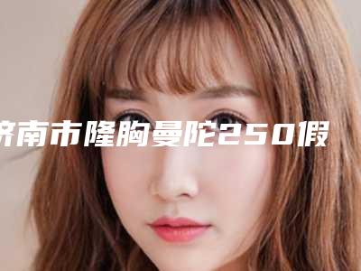 济南市隆胸曼陀250假体价格价位表全新呈现-山东省第一医院急救美容外科价格(价目)