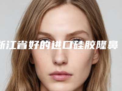 浙江省好的进口硅胶隆鼻医院推荐:进口硅胶隆鼻医院top30强实力对抗