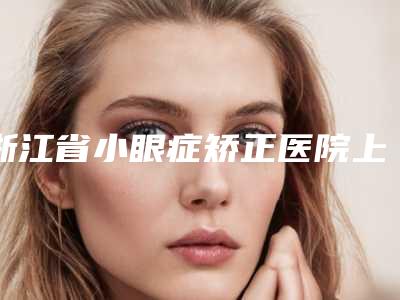 浙江省小眼症矫正医院上榜名单前十位实力名单更新-浙江省小眼症矫正整形医院