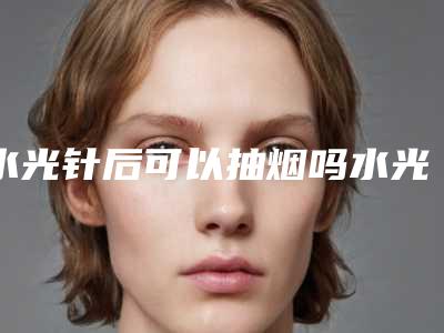 水光针后可以抽烟吗水光针后抽烟了会怎样