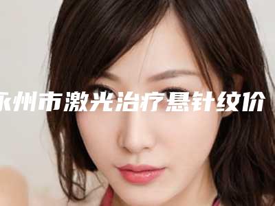 永州市激光治疗悬针纹价格(价目)全新价(激光治疗悬针纹均价为：4389元）