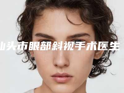 汕头市眼部斜视手术医生上榜清单强榜前十热力推荐-廖克喜整形医生优势明显