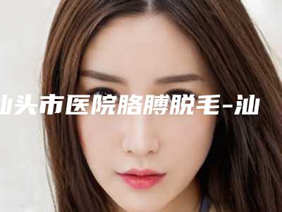 汕头市医院胳膊脱毛-汕头陈静整形美容门诊部技术实力很不错