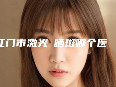 江门市激光袪晒斑哪个医院好(江门市激光袪晒斑医院排名前十名口碑好)