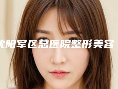 沈阳军区总医院整形美容外科 ,人民解放军第202医院烧伤整形科口碑价格大PK