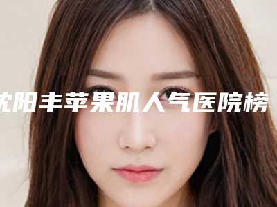 沈阳丰苹果肌人气医院榜单揭晓!新排行榜一览表出炉!