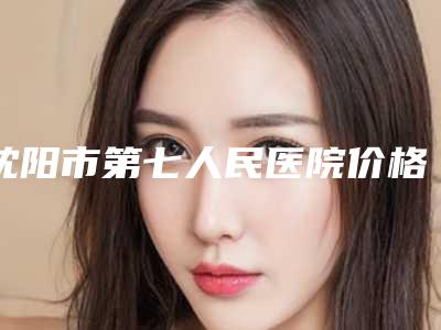 沈阳市第七人民医院价格(价目)表_项目-沈阳市整形医院
