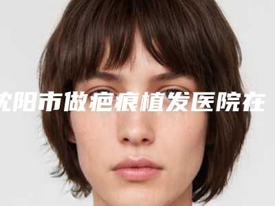 沈阳市做疤痕植发医院在榜清单top10来也(沈阳市做疤痕植发整形医院)