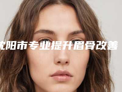 沈阳市专业提升眉骨改善眼皮松弛医院-沈阳沈河裴宁医疗美容诊所这份名单看了不亏