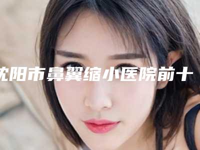 沈阳市鼻翼缩小医院前十强强榜优选(沈阳市鼻翼缩小整形医院)