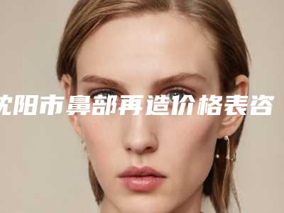 沈阳市鼻部再造价格表咨询-沈阳市鼻部再造费用范围
