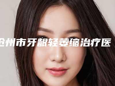 沧州市牙龈轻萎缩治疗医院上榜名单top10强实力更新(河北沧州众博口腔门诊部等公立医美技术怎么样)