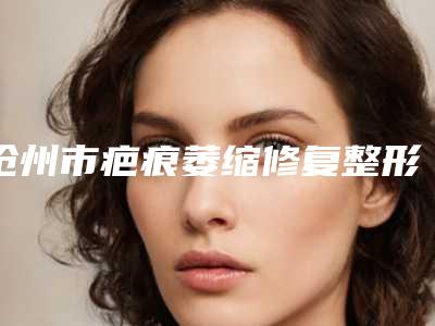 沧州市疤痕萎缩修复整形医院排名榜综合实力前十请知晓(沧州安妮芭莎医疗美容诊所口碑医美)