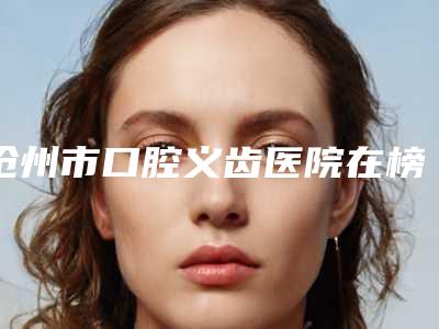 沧州市口腔义齿医院在榜名单技术好(沧州市口腔义齿口腔医院口碑价目全解密)
