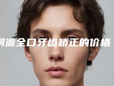 河源全口牙齿矫正的价格及优势