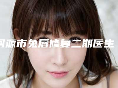 河源市兔唇修复二期医生TOP10强排名权威曝光-河源市兔唇修复二期医生