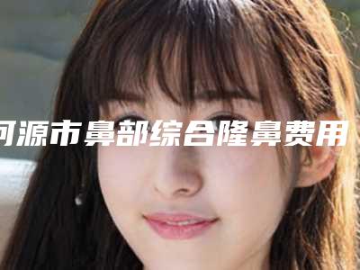 河源市鼻部综合隆鼻费用表明细手术价位(鼻部综合隆鼻均价为:32233元)