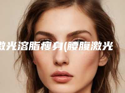 激光溶脂瘦身(腰腹激光溶脂效果好吗)