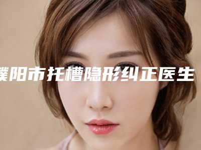濮阳市托槽隐形纠正医生排行网友热门推荐-濮阳市托槽隐形纠正口腔医生
