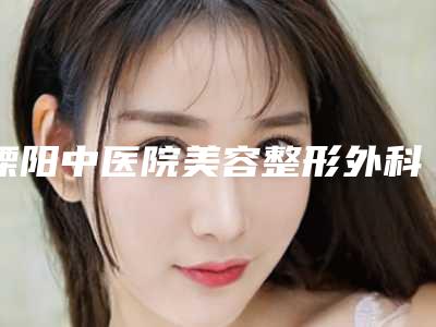 溧阳中医院美容整形外科,常州天医疗美容门诊部你比较看好哪一家