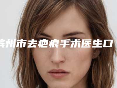 滨州市去疤痕手术医生口碑排行top10全面了解-滨州市去疤痕手术医生