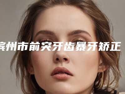 滨州市前突牙齿暴牙矫正医生排名榜top10强口碑评比-滨州市前突牙齿暴牙矫正口腔医生