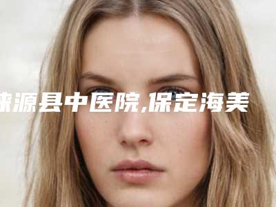 涞源县中医院,保定海美汇医疗美容门诊部哪家便宜又好