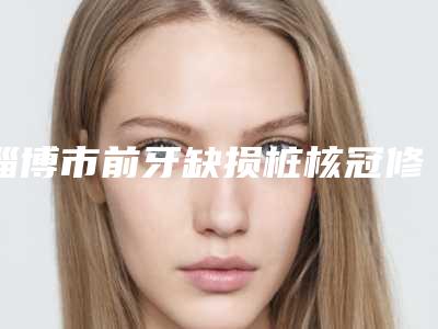 淄博市前牙缺损桩核冠修复价格(收费标准)全新一期出炉-淄博市前牙缺损桩核冠修复价格