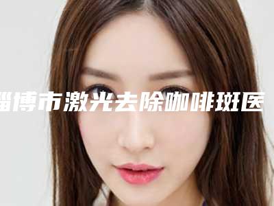 淄博市激光去除咖啡斑医生前十名排名知名度高-崔庆芳医生实力强价格也便宜