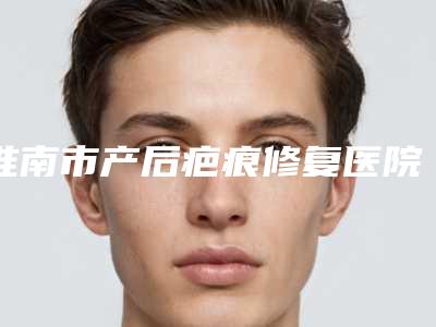 淮南市产后疤痕修复医院上榜名单前十佳是哪几家权威机构（淮南市第一人民医院技术满分价格便宜）