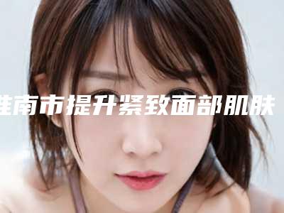淮南市提升紧致面部肌肤价格(价目)表具体-淮南市提升紧致面部肌肤手术收费